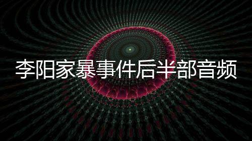频曝部音后半妹妹事件事发光 李阳家暴讲述程全过